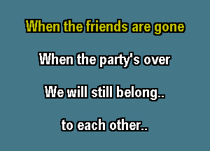 When the friends are gone

When the party's over

We will still belong.

to each other..