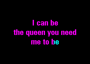 I can be

the queen you need
me to be