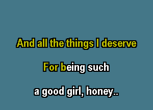 And all the things I deserve

For being such

a good girl, honey..