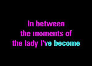 In between

the moments of
the lady I've become