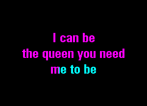 I can be

the queen you need
me to be