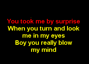 You took me by surprise
When you turn and look

me in my eyes
Boy you really blow
my mind