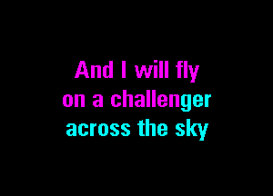 And I will fly

on a challenger
across the sky
