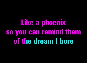 Like a phoenix

so you can remind them
of the dream I bore