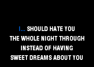 l... SHOULD HATE YOU
THE WHOLE NIGHT THROUGH
INSTEAD OF HAVING
SWEET DREAMS ABOUT YOU