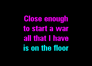 Close enough
to start a war

all that I have
is on the floor