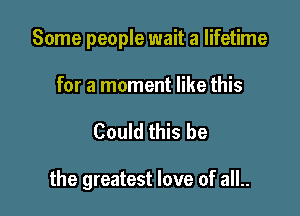 Some people wait a lifetime

for a moment like this
Could this be

the greatest love of all..