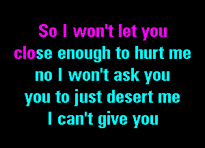 So I won't let you
close enough to hurt me
no I won't ask you
you to iust desert me
I can't give you