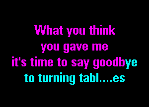 What you think
you gave me

it's time to say goodbye
to turning tahl....es