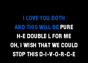 I LOVE YOU BOTH
AND THIS WILL BE PURE
H-E DOUBLE L FOR ME
OH, I WISH THAT WE COULD
STOP THIS D-l-V-O-R-C-E