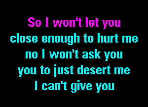 So I won't let you
close enough to hurt me
no I won't ask you
you to iust desert me
I can't give you