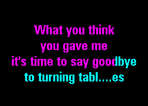 What you think
you gave me

it's time to say goodbye
to turning tahl....es