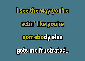 I see the way you're

actin' like you're
somebody else

gets me frustrated.