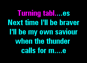 Turning tahl....es
Next time I'll be braver
I'll be my own saviour

when the thunder
calls for m....e