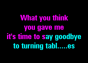 What you think
you gave me

it's time to say goodbye
to turning tahl ..... es
