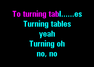 To turning tahl ...... es
Turning tables

yeah
Turning oh
no, no
