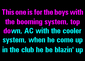 This one is for the boys with

the booming system, top
down, A0 with the cooler
system, when he come up

in the club he he hlazin' up