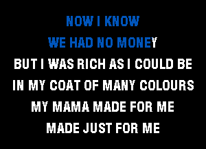 HOWI KNOW
WE HAD NO MONEY
BUT I WAS RICH AS I COULD BE
IN MY COAT 0F MANY COLOURS
MY MAMA MADE FOR ME
MADE JUST FOR ME