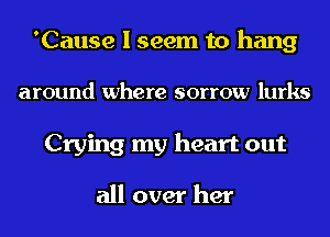 'Cause I seem to hang
around where sorrow lurks
Crying my heart out

all over her