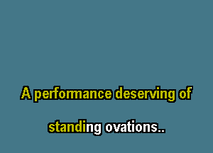 A performance deserving of

standing ovations.