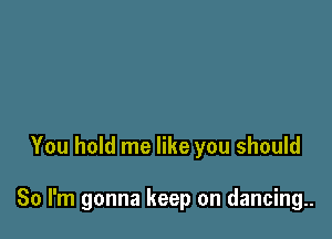 You hold me like you should

So I'm gonna keep on dancing..