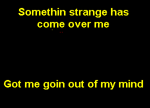 Somethin strange has
come over me

Got me goin out of my mind