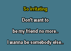 So irritating
Don't want to

be my friend no more..

lwanna be somebody else..