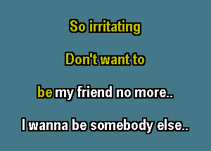 So irritating
Don't want to

be my friend no more..

lwanna be somebody else..