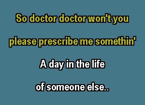 So doctor doctor won't you

please prescribe me somethin'
A day in the life

of someone else..
