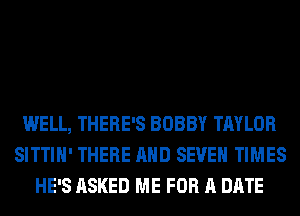 WELL, THERE'S BOBBY TAYLOR
SITTIH' THERE AND SEVEN TIMES
HE'S ASKED ME FOR A DATE