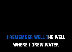I REMEMBER WELL THE WELL
WHERE I DREW WATER
