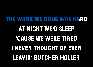 THE WORK WE DONE WAS HARD
AT NIGHT WE'D SLEEP
'CAUSE WE WERE TIRED
I NEVER THOUGHT 0F EVER
LEAVIH' BUTCHER HOLLER