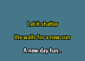 Let it shatter

the walls for a new sun

A new day has..