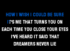 HOW I WISH I COULD BE SURE
IT'S ME THAT TURNS YOU ON
EACH TIME YOU CLOSE YOUR EYES
I'VE HEARD IT SAID THAT
DREAMERS NEVER LIE