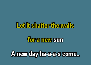 Let it shatter the walls

for a new sun

A new day ha-a-a-s come..