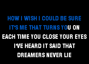 HOW I WISH I COULD BE SURE
IT'S ME THAT TURNS YOU ON
EACH TIME YOU CLOSE YOUR EYES
I'VE HEARD IT SAID THAT
DREAMERS NEVER LIE