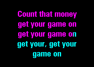 Count that money
get your game on

get your game on
get your, get your
game on