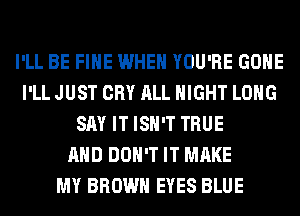 I'LL BE FIHE WHEN YOU'RE GONE
I'LL JUST CRY ALL NIGHT LONG
SAY IT ISN'T TRUE
AND DON'T IT MAKE
MY BROWN EYES BLUE