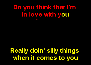 Do you think that I'm
in love with you

Really doin' silly things
when it comes to you