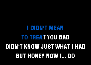 I DIDN'T MEAN
T0 TREAT YOU BAD
DIDN'T KNOW JUST WHAT I HAD
BUT HONEY HOW I... DO