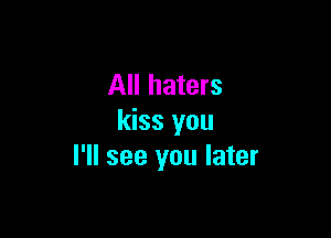 All haters

kiss you
I'll see you later