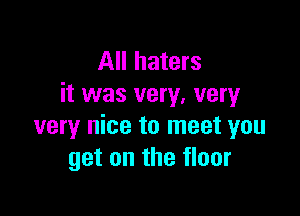 All haters
it was very, very

very nice to meet you
get on the floor