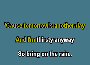 'Cause tomorrow's another day

And I'm thirsty anyway

So bring on the rain..