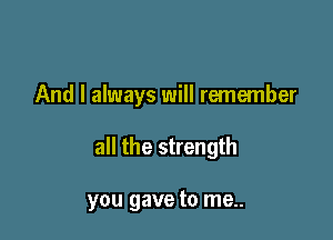 And I always will remember

all the strength

you gave to me..