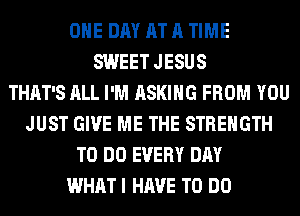 ONE DAY AT A TIME
SWEET JESUS
THAT'S ALL I'M ASKING FROM YOU
JUST GIVE ME THE STRENGTH
TO DO EVERY DAY
WHAT I HAVE TO DO