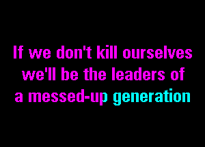 If we don't kill ourselves
we'll be the leaders of
a messed-up generation
