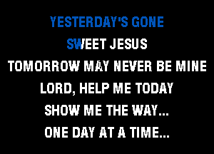 YESTERDAY'S GONE
SWEET JESUS
TOMORROW MM NEVER BE MINE
LORD, HELP ME TODAY
SHOW ME THE WAY...

ONE DAY AT A TIME...