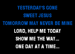 YESTERDAY'S GONE
SWEET JESUS
TOMORROW MAY NEVER BE MINE
LORD, HELP ME TODAY
SHOW ME THE WAY...

ONE DAY AT A TIME...