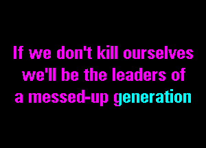 If we don't kill ourselves
we'll be the leaders of
a messed-up generation