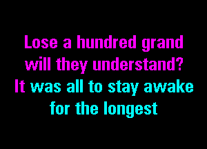 Lose a hundred grand
will they understand?
It was all to stay awake
for the longest